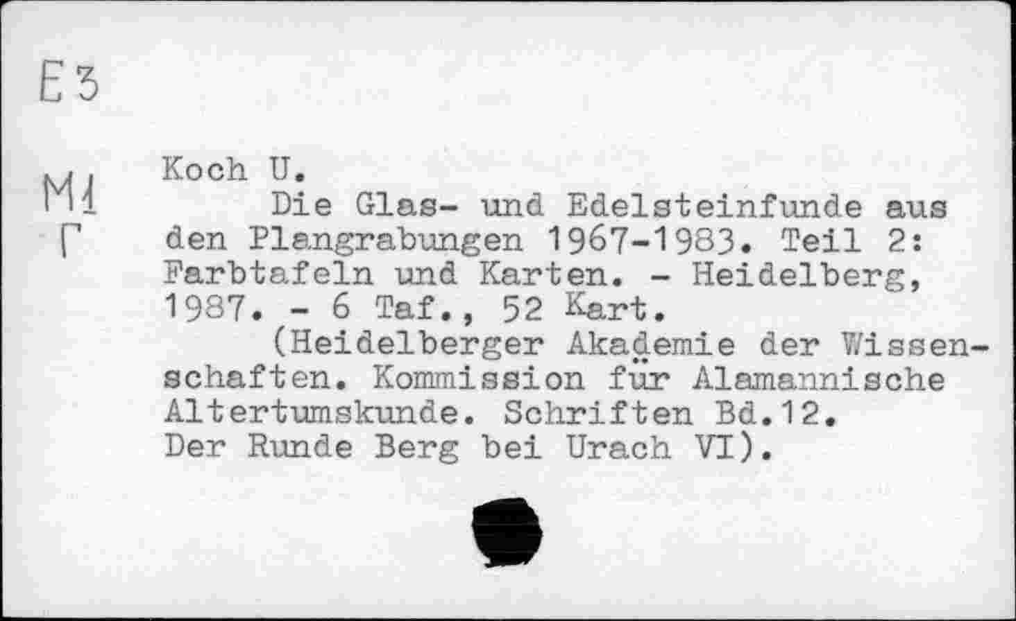 ﻿Е5
M. Koch U.
1 '1	Die Glas- und Edelsteinfunde aus
Г den Plangrabungen 1967-1983. Teil 2: Farbtafeln und Karten. - Heidelberg, 1987. - 6 Taf., 52 Kart.
(Heidelberger Akademie der Wissenschaften. Kommission für Alemannische Altertumskunde. Schriften Bd.12. Der Runde Berg bei Urach VI).